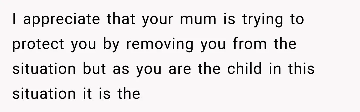 I appreciate that your mum is trying to protect you by removing you from the situation but as you are the child in this situation it is the