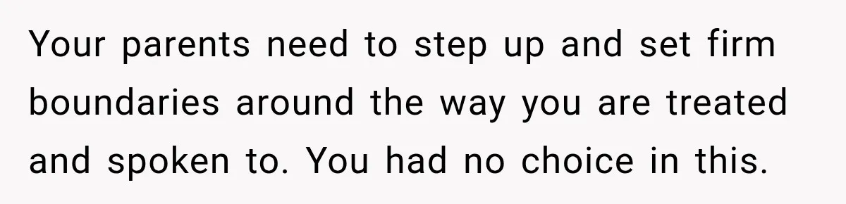 Your parents need to step up and set firm boundaries around the way you are treated and spoken to. You had no choice in this.