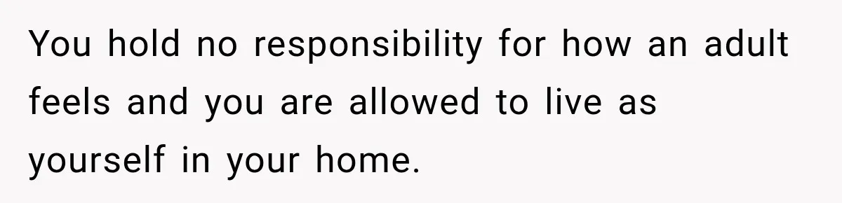 You hold no responsibility for how an adult feels and you are allowed to live as yourself in your home.