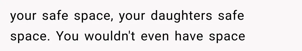 your safe space, your daughters safe space. You wouldn't even have space