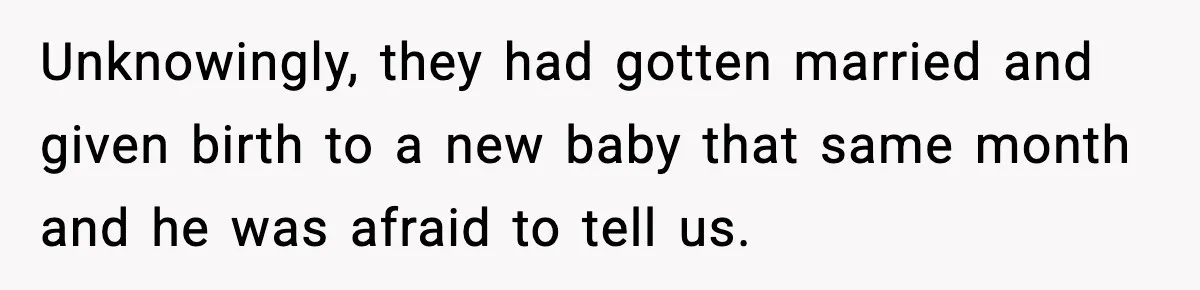 Unknowingly, they had gotten married and given birth to a new baby that same month and he was afraid to tell us.