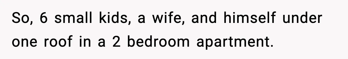 So, 6 small kids, a wife, and himself under one roof in a 2 bedroom apartment.