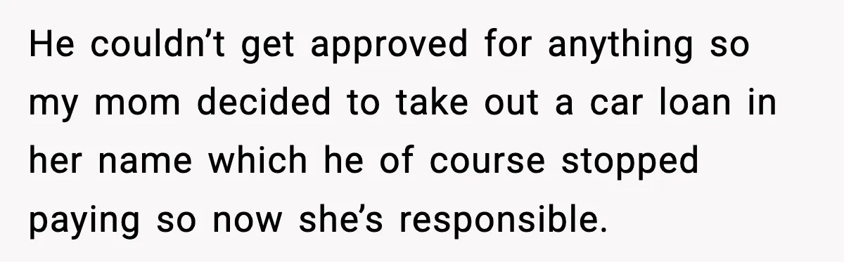He couldn’t get approved for anything so my mom decided to take out a car loan in her name which he of course stopped paying so now she’s responsible.