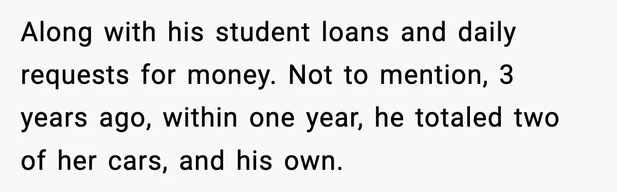 Along with his student loans and daily requests for money. Not to mention, 3 years ago, within one year, he totaled two of her cars, and his own.