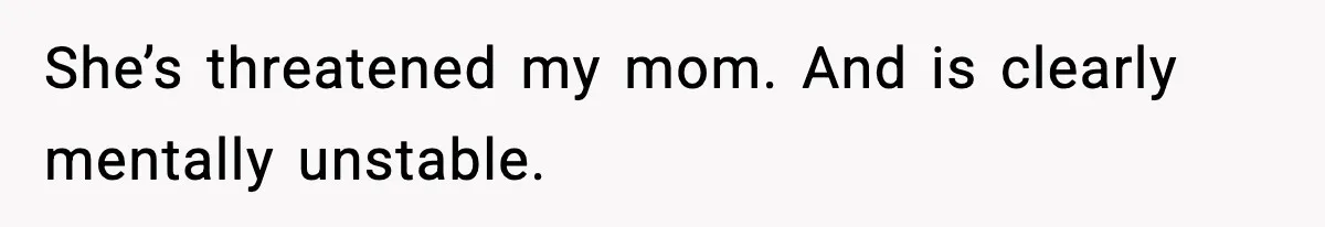 She’s threatened my mom. And is clearly mentally unstable.