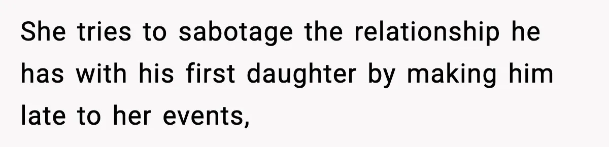 She tries to sabotage the relationship he has with his first daughter by making him late to her events,