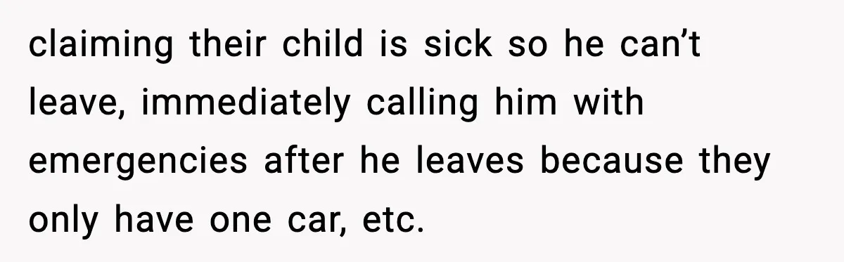 claiming their child is sick so he can’t leave, immediately calling him with emergencies after he leaves because they only have one car, etc.