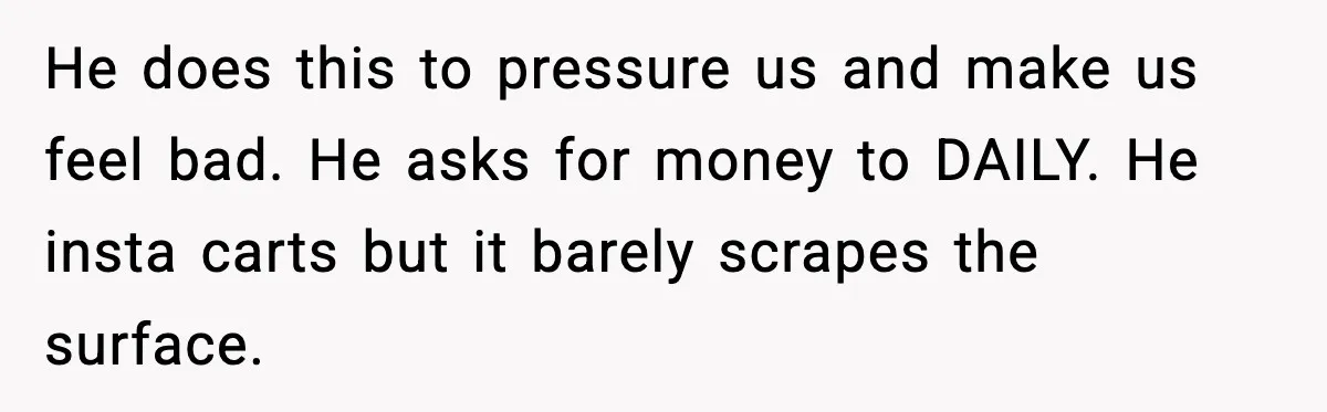He does this to pressure us and make us feel bad. He asks for money to DAILY. He insta carts but it barely scrapes the surface.
