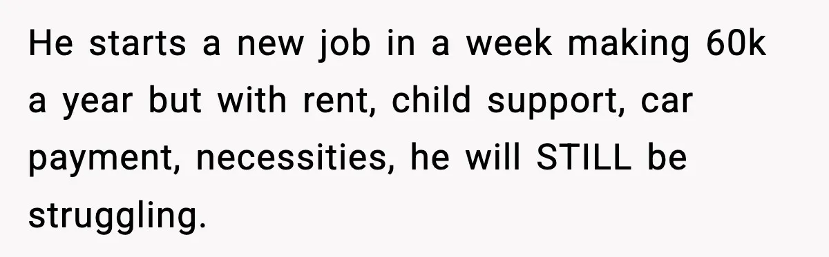 He starts a new job in a week making 60k a year but with rent, child support, car payment, necessities, he will STILL be struggling.