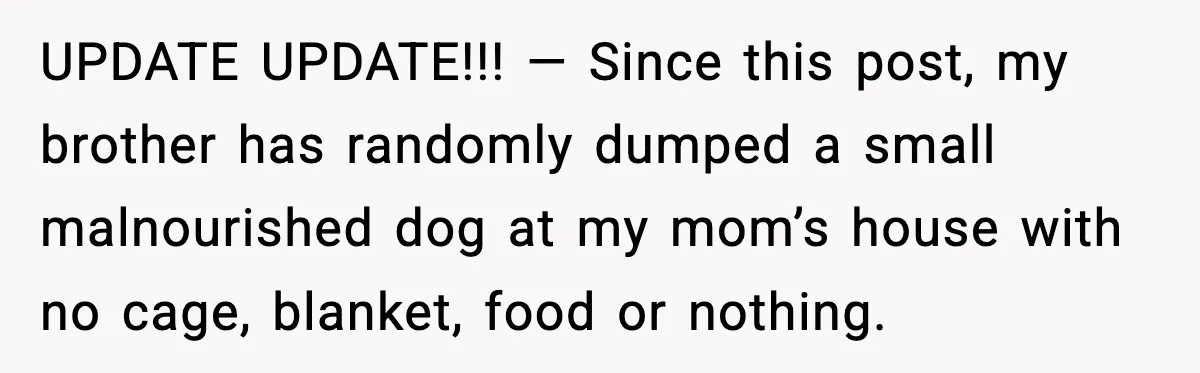UPDATE UPDATE!!! — Since this post, my brother has randomly dumped a small malnourished dog at my mom’s house with no cage, blanket, food or nothing.