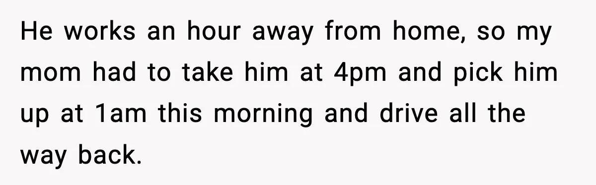 He works an hour away from home, so my mom had to take him at 4pm and pick him up at 1am this morning and drive all the way back.