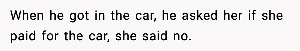 When he got in the car, he asked her if she paid for the car, she said no.