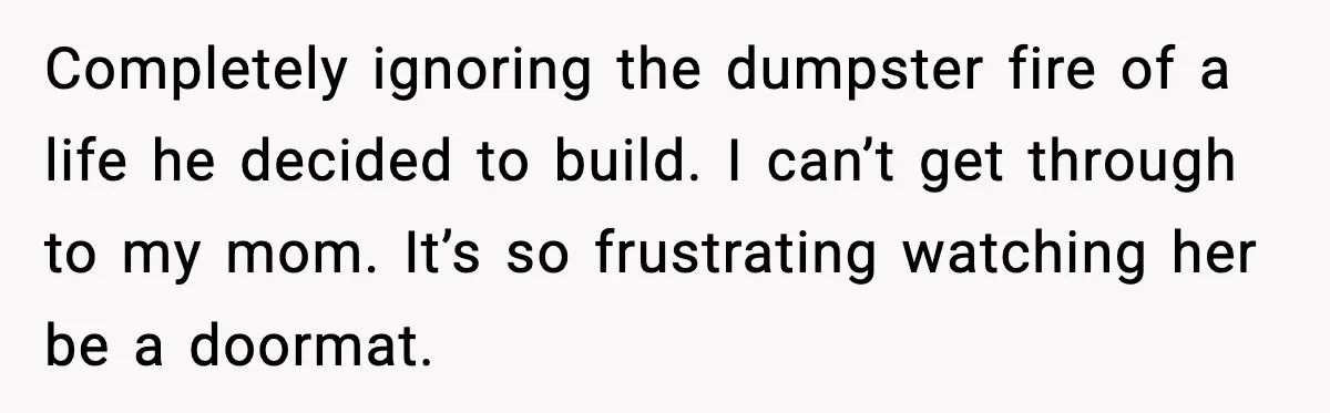 Completely ignoring the dumpster fire of a life he decided to build. I can’t get through to my mom. It’s so frustrating watching her be a doormat.
