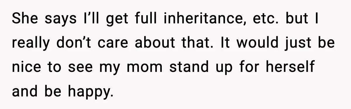 She says I’ll get full inheritance, etc. but I really don’t care about that. It would just be nice to see my mom stand up for herself and be happy.