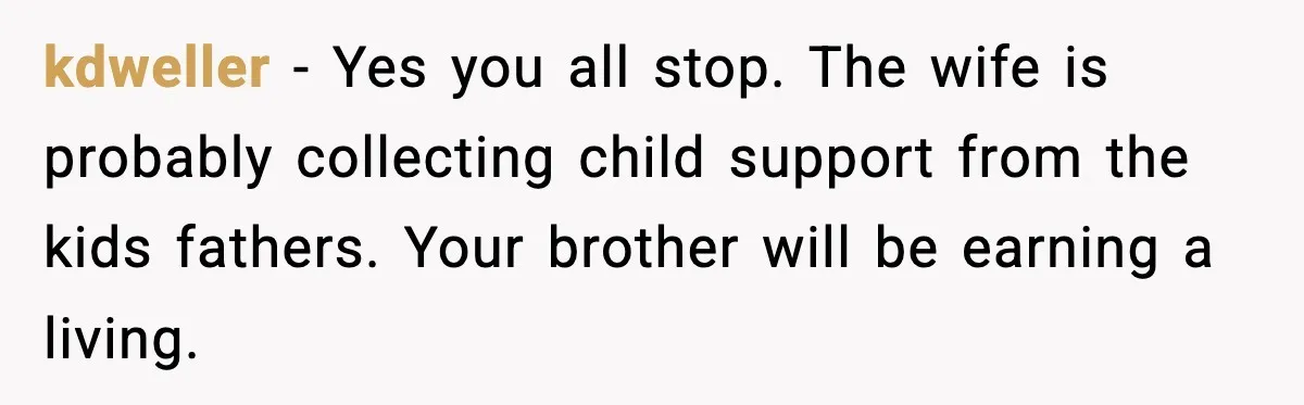 kdweller − Yes you all stop. The wife is probably collecting child support from the kids fathers. Your brother will be earning a living.
