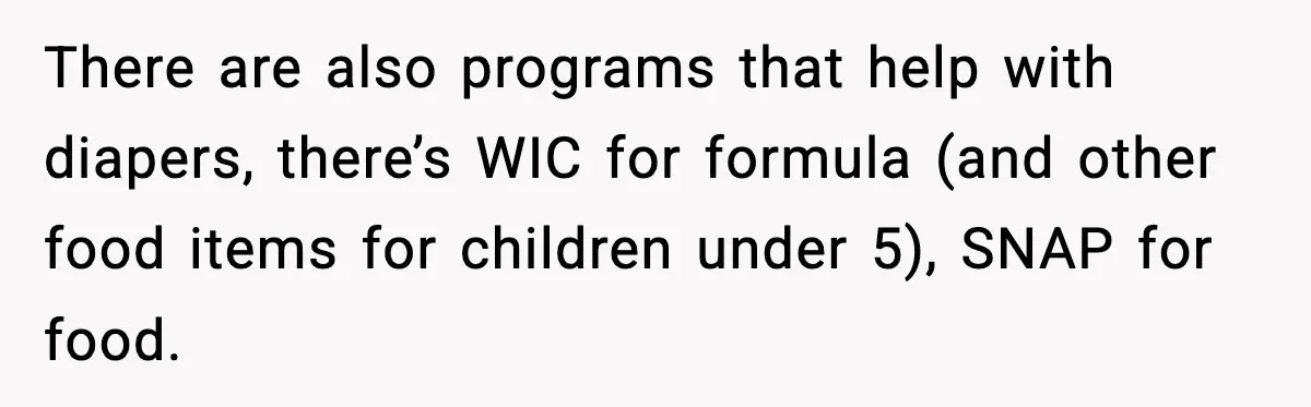 There are also programs that help with diapers, there’s WIC for formula (and other food items for children under 5), SNAP for food.