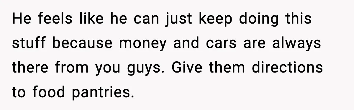 He feels like he can just keep doing this stuff because money and cars are always there from you guys. Give them directions to food pantries.