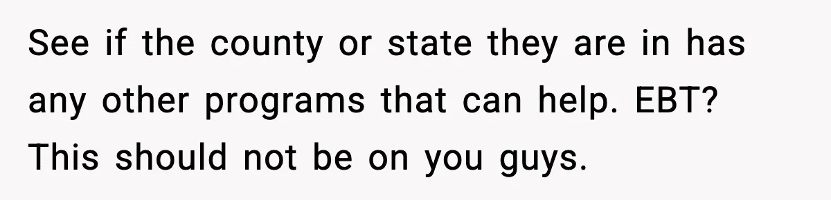 See if the county or state they are in has any other programs that can help. EBT? This should not be on you guys.