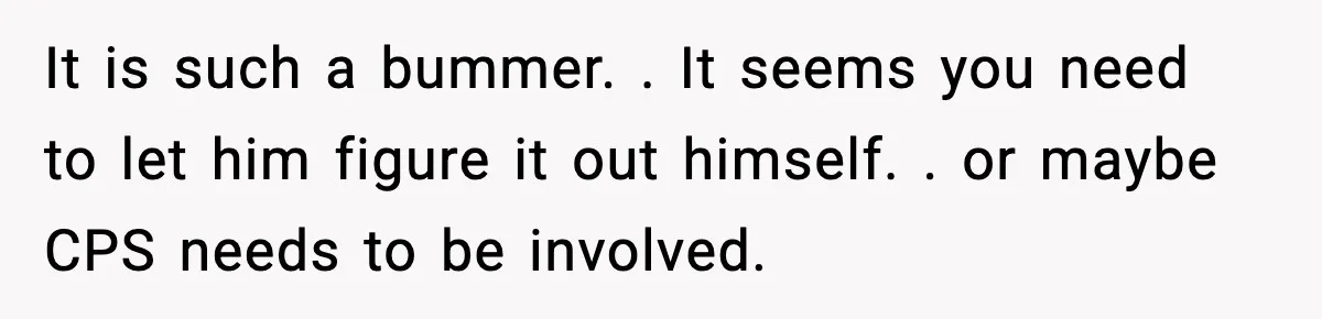 It is such a bummer. . It seems you need to let him figure it out himself. . or maybe CPS needs to be involved.