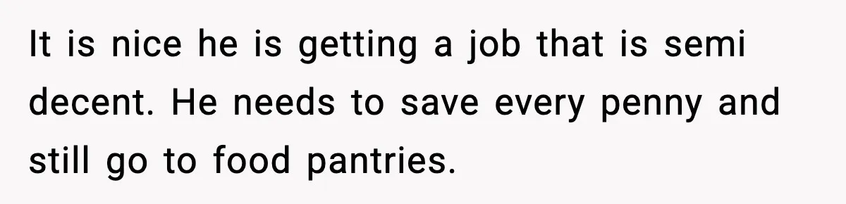 It is nice he is getting a job that is semi decent. He needs to save every penny and still go to food pantries.