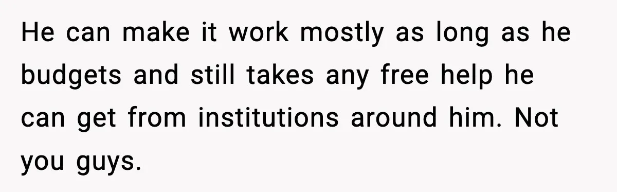 He can make it work mostly as long as he budgets and still takes any free help he can get from institutions around him. Not you guys.