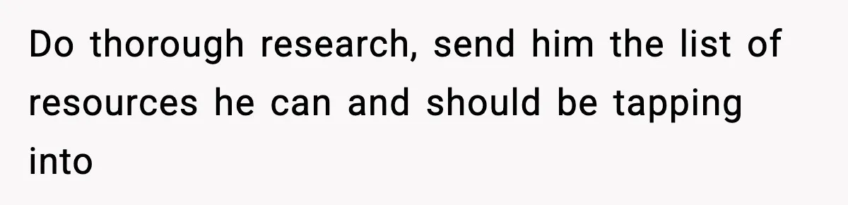 Do thorough research, send him the list of resources he can and should be tapping into