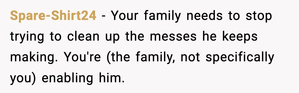 Spare-Shirt24 − Your family needs to stop trying to clean up the messes he keeps making. You're (the family, not specifically you) enabling him.