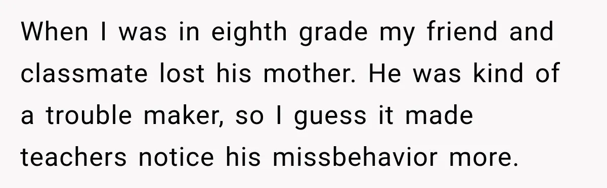 When I was in eighth grade my friend and classmate lost his mother. He was kind of a trouble maker, so I guess it made teachers notice his missbehavior more.