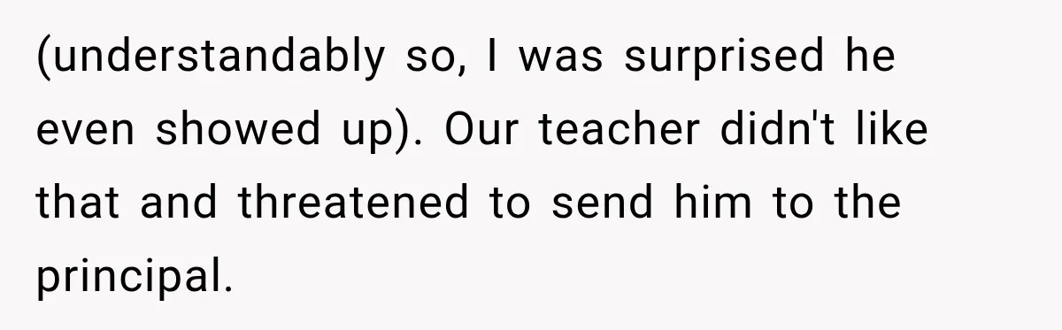 (understandably so, I was surprised he even showed up). Our teacher didn't like that and threatened to send him to the principal.
