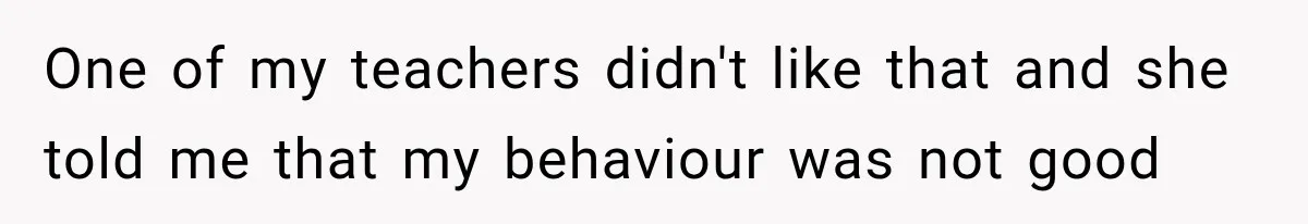 One of my teachers didn't like that and she told me that my behaviour was not good