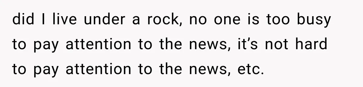 did I live under a rock, no one is too busy to pay attention to the news, it’s not hard to pay attention to the news, etc.