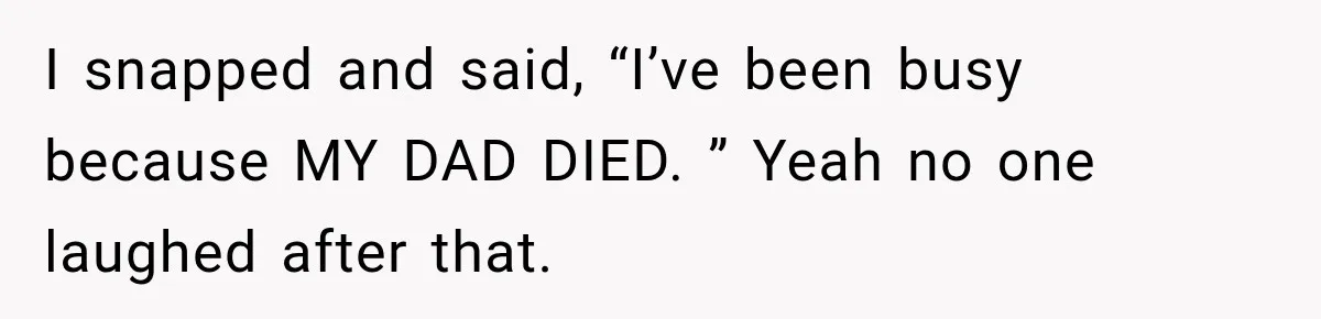 I snapped and said, “I’ve been busy because MY DAD DIED. ” Yeah no one laughed after that.