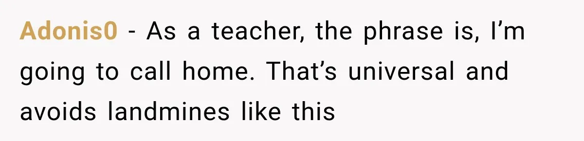 Adonis0 − As a teacher, the phrase is, I’m going to call home. That’s universal and avoids landmines like this