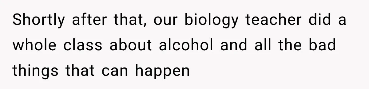 Shortly after that, our biology teacher did a whole class about alcohol and all the bad things that can happen