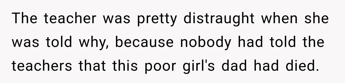 The teacher was pretty distraught when she was told why, because nobody had told the teachers that this poor girl's dad had died.