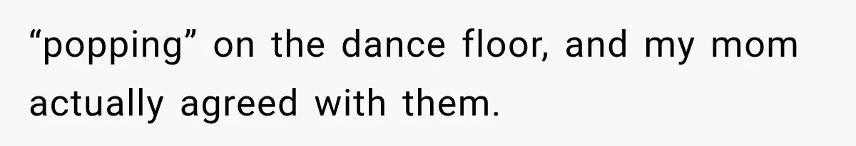 “popping” on the dance floor, and my mom actually agreed with them.