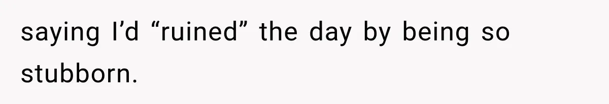 saying I’d “ruined” the day by being so stubborn.