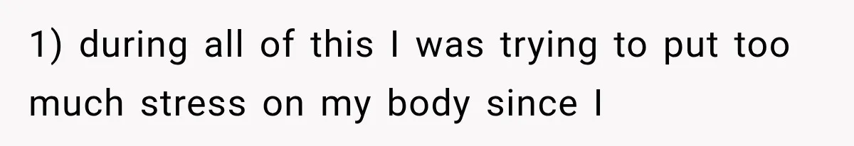 1) during all of this I was trying to put too much stress on my body since I