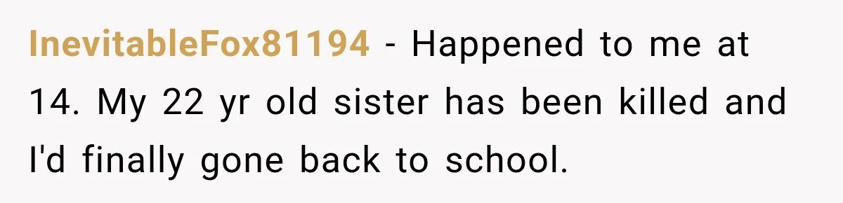 InevitableFox81194 − Happened to me at 14. My 22 yr old sister has been killed and I'd finally gone back to school.