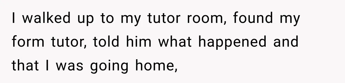 I walked up to my tutor room, found my form tutor, told him what happened and that I was going home,