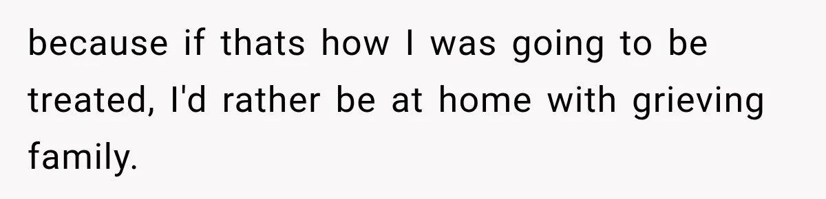 because if thats how I was going to be treated, I'd rather be at home with grieving family.
