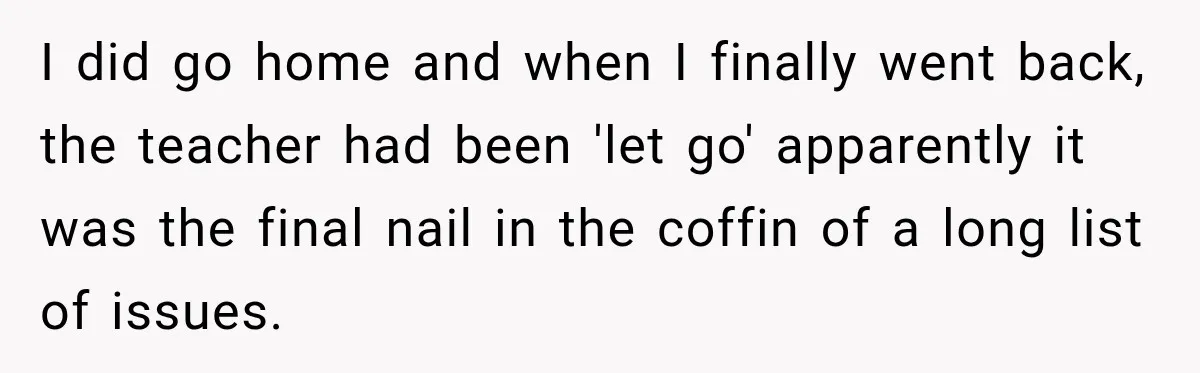 I did go home and when I finally went back, the teacher had been 'let go' apparently it was the final nail in the coffin of a long list of...