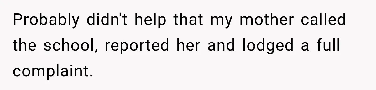 Probably didn't help that my mother called the school, reported her and lodged a full complaint.