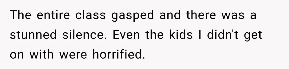 The entire class gasped and there was a stunned silence. Even the kids I didn't get on with were horrified.