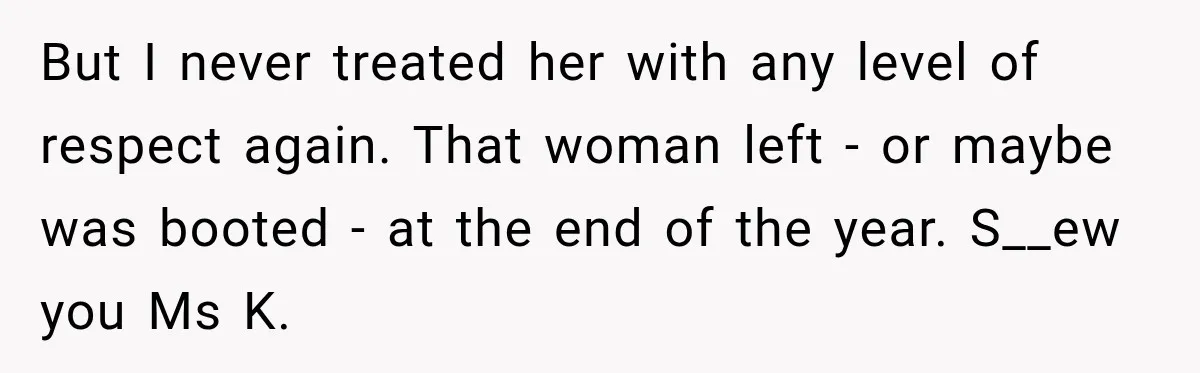 But I never treated her with any level of respect again. That woman left - or maybe was booted - at the end of the year. S__ew you Ms K.