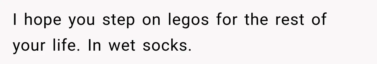 I hope you step on legos for the rest of your life. In wet socks.