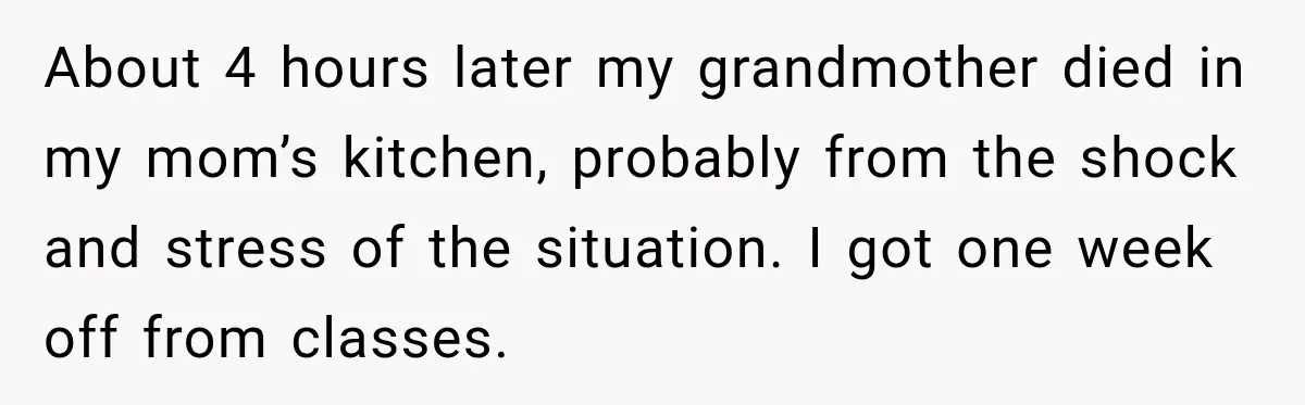 About 4 hours later my grandmother died in my mom’s kitchen, probably from the shock and stress of the situation. I got one week off from classes.