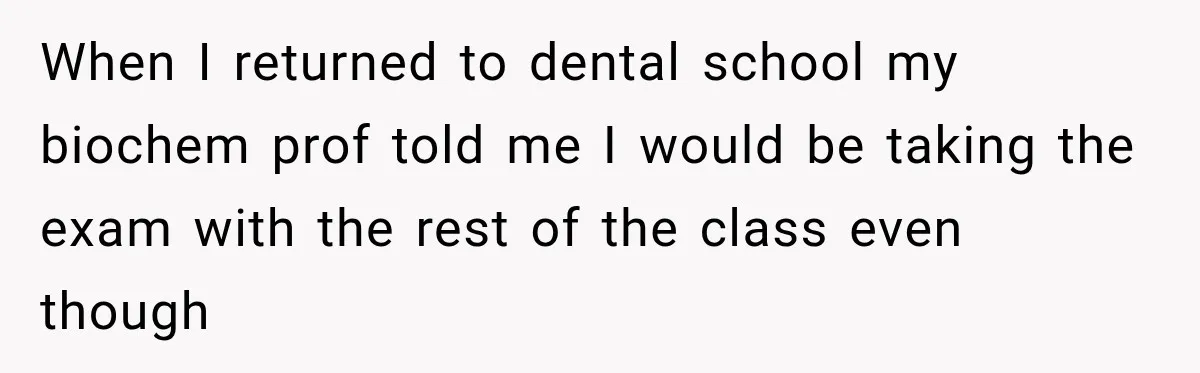 When I returned to dental school my biochem prof told me I would be taking the exam with the rest of the class even though