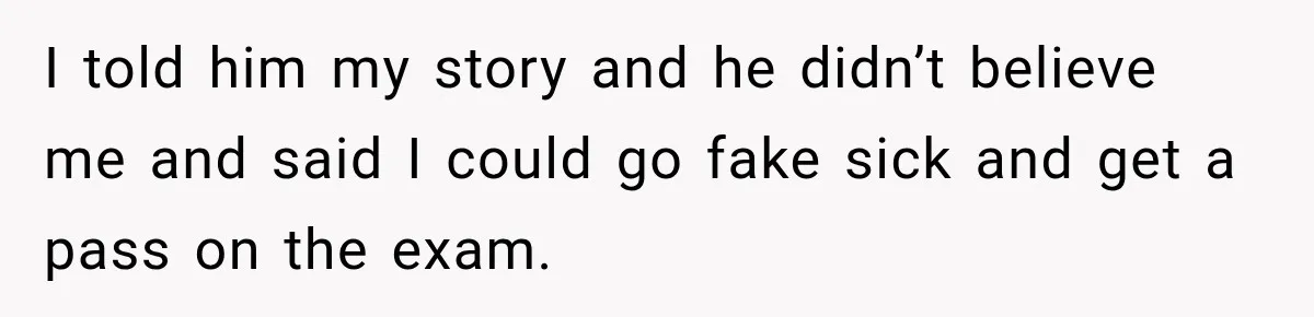 I told him my story and he didn’t believe me and said I could go fake sick and get a pass on the exam.