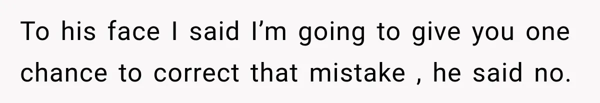 To his face I said I’m going to give you one chance to correct that mistake , he said no.